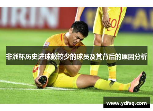 非洲杯历史进球数较少的球员及其背后的原因分析 非洲杯历史进球数较少的球员及其背后的原因分析