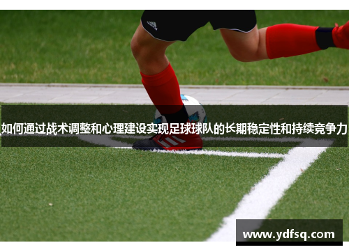 如何通过战术调整和心理建设实现足球球队的长期稳定性和持续竞争力 如何通过战术调整和心理建设实现足球球队的长期稳定性和持续竞争力