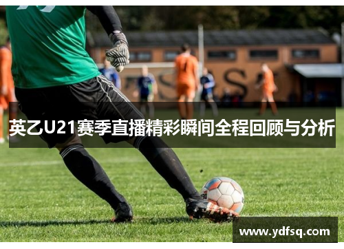 英乙U21赛季直播精彩瞬间全程回顾与分析 英乙U21赛季直播精彩瞬间全程回顾与分析