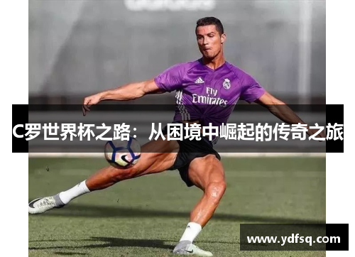 C罗世界杯之路:从困境中崛起的传奇之旅 C罗世界杯之路:从困境中崛起的传奇之旅