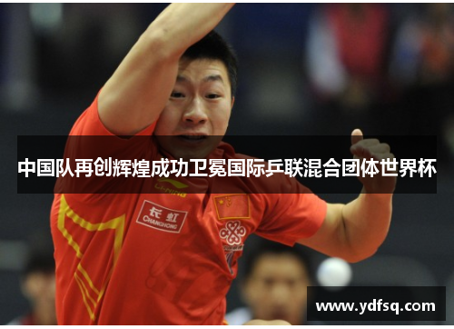 中国队再创辉煌成功卫冕国际乒联混合团体世界杯 中国队再创辉煌成功卫冕国际乒联混合团体世界杯