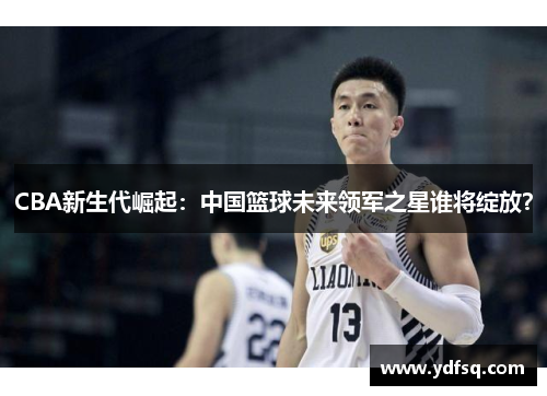 CBA新生代崛起:中国篮球未来领军之星谁将绽放? CBA新生代崛起:中国篮球未来领军之星谁将绽放?