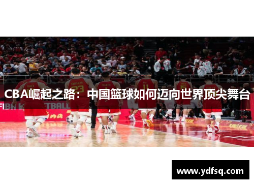 CBA崛起之路:中国篮球如何迈向世界顶尖舞台 CBA崛起之路:中国篮球如何迈向世界顶尖舞台