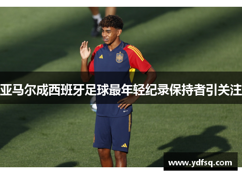 亚马尔成西班牙足球最年轻纪录保持者引关注 亚马尔成西班牙足球最年轻纪录保持者引关注