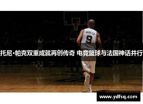 托尼·帕克双重成就再创传奇 电竞篮球与法国神话并行 托尼·帕克双重成就再创传奇 电竞篮球与法国神话并行