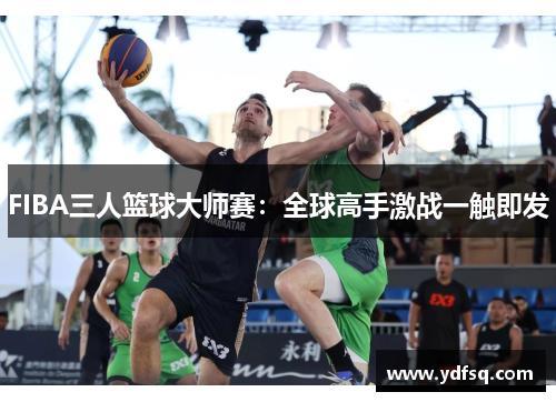 FIBA三人篮球大师赛:全球高手激战一触即发 FIBA三人篮球大师赛:全球高手激战一触即发