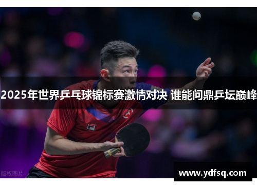 2025年世界乒乓球锦标赛激情对决 谁能问鼎乒坛巅峰