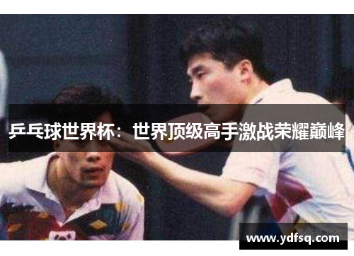 乒乓球世界杯:世界顶级高手激战荣耀巅峰 乒乓球世界杯:世界顶级高手激战荣耀巅峰