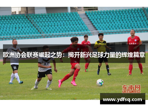 欧洲协会联赛崛起之势:揭开新兴足球力量的辉煌篇章 欧洲协会联赛崛起之势:揭开新兴足球力量的辉煌篇章
