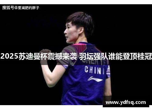 2025苏迪曼杯震撼来袭 羽坛强队谁能登顶桂冠