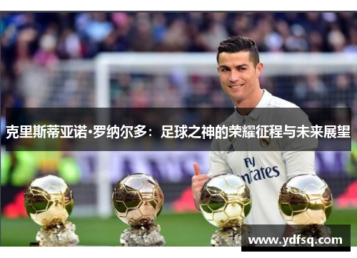 克里斯蒂亚诺·罗纳尔多:足球之神的荣耀征程与未来展望 克里斯蒂亚诺·罗纳尔多:足球之神的荣耀征程与未来展望