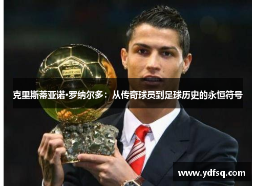 克里斯蒂亚诺·罗纳尔多:从传奇球员到足球历史的永恒符号 克里斯蒂亚诺·罗纳尔多:从传奇球员到足球历史的永恒符号