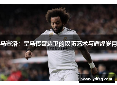 马塞洛：皇马传奇边卫的攻防艺术与辉煌岁月