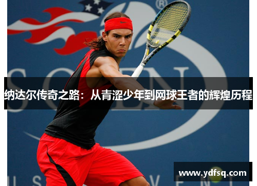纳达尔传奇之路：从青涩少年到网球王者的辉煌历程