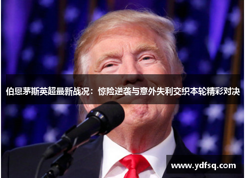 伯恩茅斯英超最新战况：惊险逆袭与意外失利交织本轮精彩对决