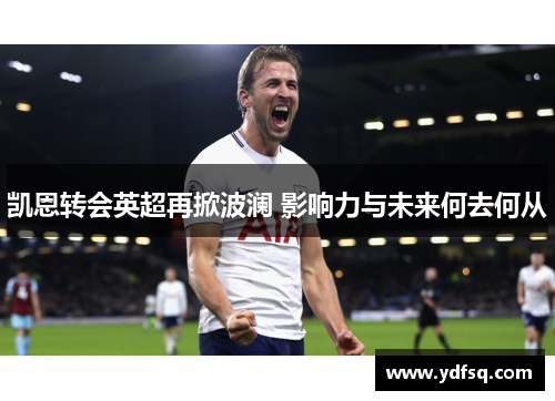 凯恩转会英超再掀波澜 影响力与未来何去何从 凯恩转会英超再掀波澜 影响力与未来何去何从