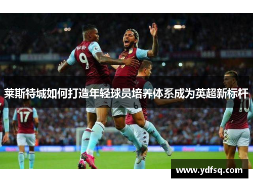 莱斯特城如何打造年轻球员培养体系成为英超新标杆